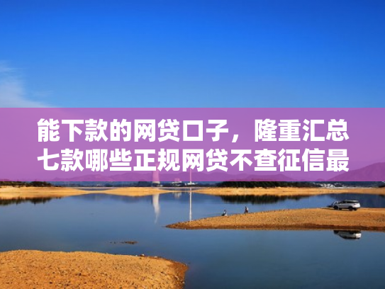 能下款的网贷口子，隆重汇总七款哪些正规网贷不查征信最容易下款