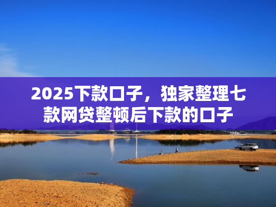 2025下款口子，独家整理七款网贷整顿后下款的口子