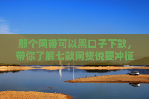 那个网带可以黑口子下款，带你了解七款网贷说要冲征信才给下款