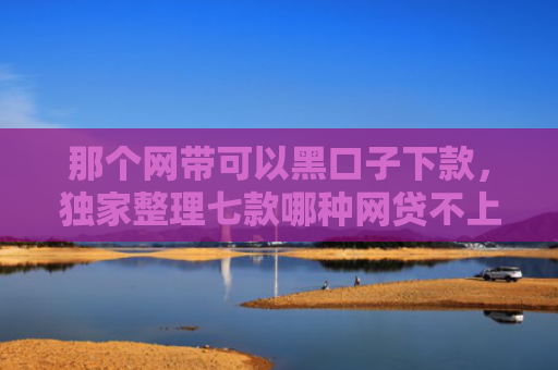 那个网带可以黑口子下款，独家整理七款哪种网贷不上征信好下款