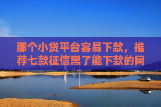那个小贷平台容易下款，推荐七款征信黑了能下款的网贷吗