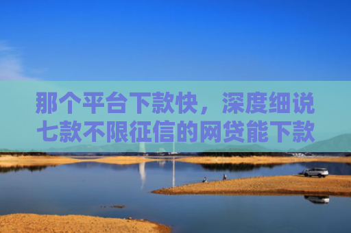那个平台下款快，深度细说七款不限征信的网贷能下款吗