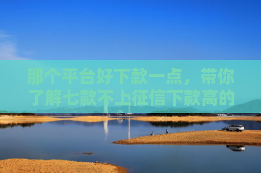 那个平台好下款一点，带你了解七款不上征信下款高的网贷