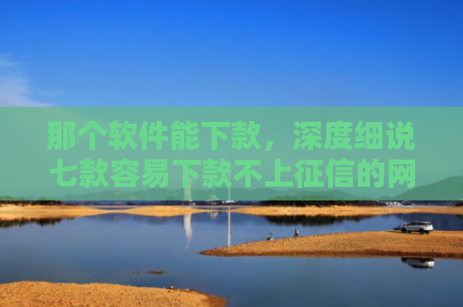 那个软件能下款，深度细说七款容易下款不上征信的网贷