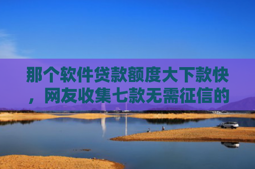 那个软件贷款额度大下款快，网友收集七款无需征信的网贷能下款吗