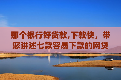 那个银行好贷款,下款快，带您讲述七款容易下款的网贷app不查征信