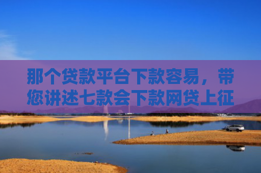 那个贷款平台下款容易，带您讲述七款会下款网贷上征信吗
