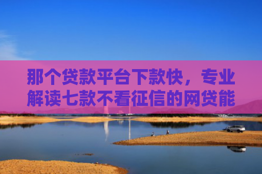 那个贷款平台下款快，专业解读七款不看征信的网贷能下款