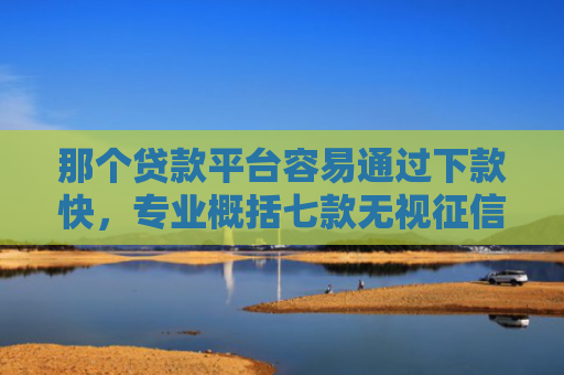 那个贷款平台容易通过下款快，专业概括七款无视征信下款可靠吗网贷
