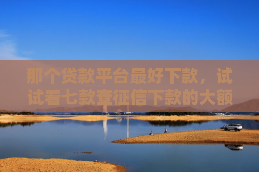 那个贷款平台最好下款，试试看七款查征信下款的大额网贷