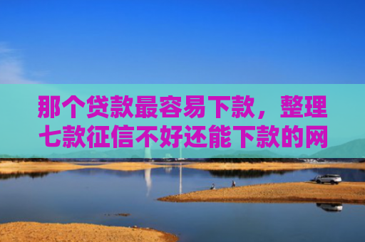 那个贷款最容易下款，整理七款征信不好还能下款的网贷