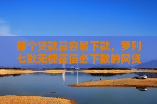 那个贷款最容易下款，罗列七款无视征信必下款的网贷