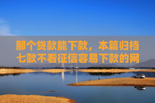 那个贷款能下款，本篇归档七款不看征信容易下款的网贷