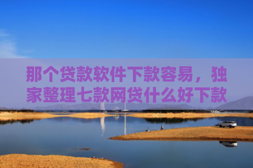那个贷款软件下款容易，独家整理七款网贷什么好下款不看征信