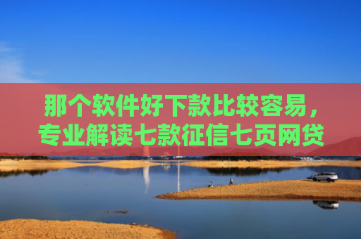 那个软件好下款比较容易，专业解读七款征信七页网贷能下款吗