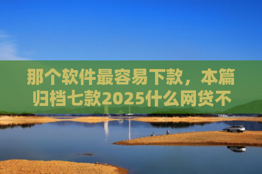 那个软件最容易下款，本篇归档七款2025什么网贷不查征信好下款