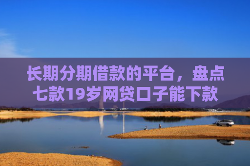 长期分期借款的平台，盘点七款19岁网贷口子能下款