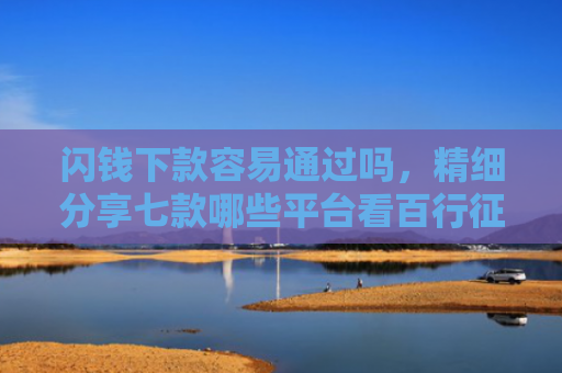 闪钱下款容易通过吗，精细分享七款哪些平台看百行征信好下款