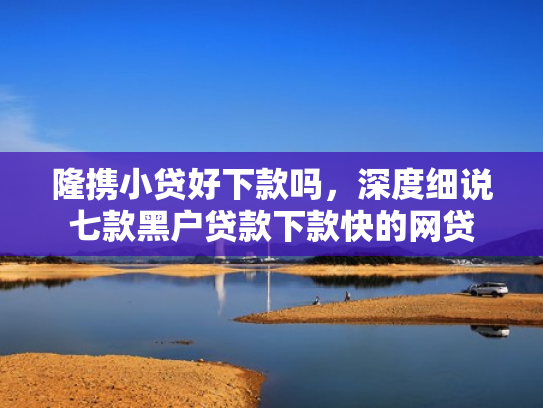 隆携小贷好下款吗，深度细说七款黑户贷款下款快的网贷