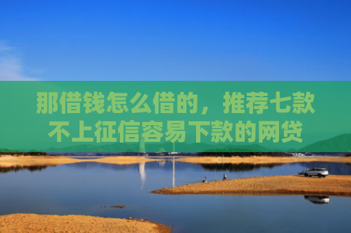 那借钱怎么借的，推荐七款不上征信容易下款的网贷