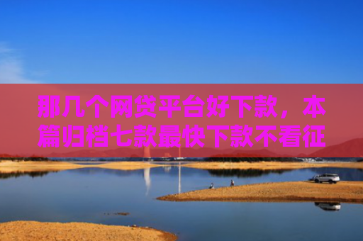 那几个网贷平台好下款，本篇归档七款最快下款不看征信的网贷
