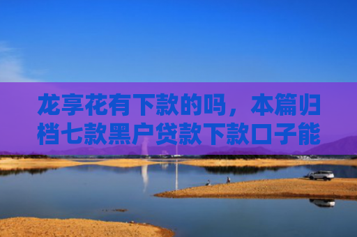 龙享花有下款的吗，本篇归档七款黑户贷款下款口子能下来吗